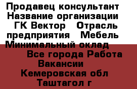 Продавец-консультант › Название организации ­ ГК Вектор › Отрасль предприятия ­ Мебель › Минимальный оклад ­ 15 000 - Все города Работа » Вакансии   . Кемеровская обл.,Таштагол г.